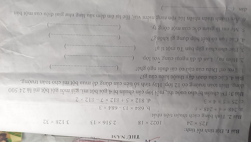 thứ năm 
Bài 1. Đặt tính rồi tính:
125* 24 1022* 18 2516* 13 3128* 32
Bài 2. Tinh bằng cách thuận tiện nhất: 
a. 248* 4+248* 6 b. 684* 13-684* .3
C. 25* 5* 4* 3 d. 812* 5+812* 7-812* 2
Bài 3: Để chuẩn bị cho cuộc thi, mỗi lớp cần chuẩn bị 4 gói bột mì, giá mỗi gói bột mì là 24 500
đồng. Biết toàn trường có 12 lớp. Hãy tính số tiền cần dùng để mua bột mì cho toàn trường. 
Bài 4. Các câu dưới đây thuộc kiều câu gì? 
1. Trời ơi! Diều của cậu có cái đuôi ngộ ghê! (_ .) 
2. Hôm nay, Lan di dã ngoại cùng với lớp. (_ 
. ) 
3. Bác cho cháu gặp bạn Tú một tí ạ! _ ) 
4. Các bạn có biết hộp dựng gì không? ( _ 
. ) 
5. Mẹ em là giám đốc của một công ty. 
( ._ 
. ) 
6. Ám thanh thiên nhiên lúc rộn ràng niềm vui, lúc lại êm dềm sâu lắng như giai diệu của một bản 
dàn. ( _ )