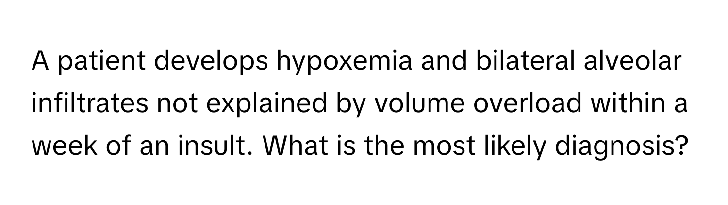 A patient develops hypoxemia and bilateral alveolar infiltrates not explained by volume overload within a week of an insult. What is the most likely diagnosis?