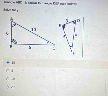 Triangle ABC is similar to triangle DEF (see below).
Solve for y
15
5
10
20