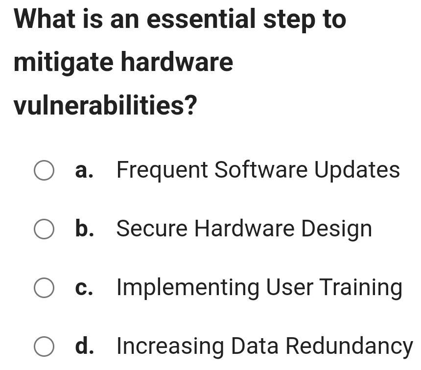 What is an essential step to
mitigate hardware
vulnerabilities?
a. Frequent Software Updates
b. Secure Hardware Design
c. Implementing User Training
d. Increasing Data Redundancy