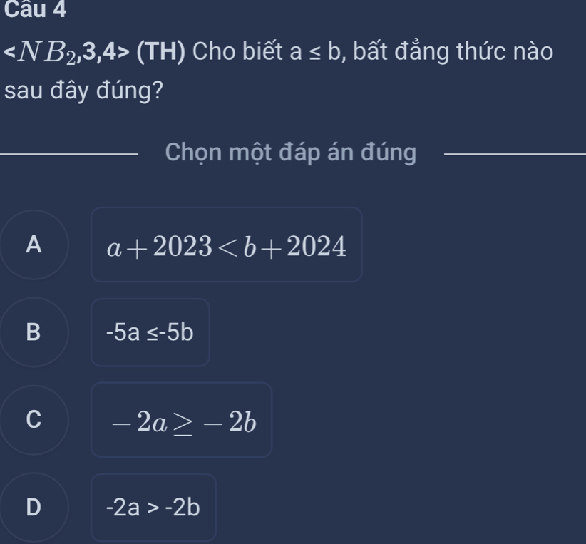 (TH) Cho biết a≤ b , bất đẳng thức nào
sau đây đúng?
Chọn một đáp án đúng
A a+2023
B -5a≤ -5b
C -2a≥ -2b
D -2a>-2b