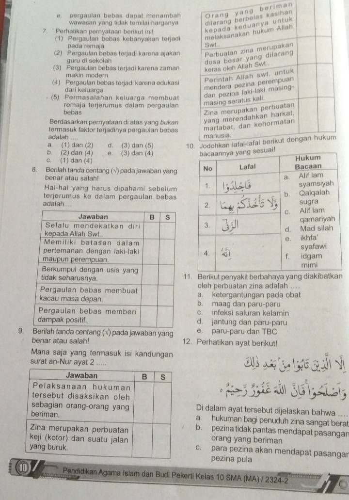 e. pergaulan bebas dapat menambaheriman
wawasan yang tidak ternilai harganya
7.  Perhatikan pernyataan berikut ini!
(1) Pergaulan bebas kebanyakan terjadi
pada remaja
(2) Pergaulan bebas terjadi karena ajakan
guru di sekolah
(3) Pergaulan bebas terjadi karena zaman
makin modern
(4) Pergaulan bebas terjadi karena edukasi
dari keluarga
(5) Permasalahan keluarga membuat
remaja terjerumus dalam pergaulan
bebas
Berdasarkan pernyataan di atas yang bukan 
termasuk faktor terjadinya pergaulan bebas 
adalah ....
a. (1) dan (2) d. (3) dan (5) 10
b. (2) dan (4) e. (3) dan (4)
c. (1) dan (4)
8. Berilah tanda centang (√) pada jawaban yang
benar atau salah!
Hal-hal yang harus dipahami sebelum
terjerumus ke dalam pergaulan bebas
adalah....
11. Berikut penyakit berbahaya yang diakibatkan
oleh perbuatan zina adalah ....
a. ketergantungan pada obat
b. maag dan paru-paru
c. infeksi saluran kelamin
d. jantung dan paru-paru
9.nda centang (√) pada jawaban yang e. paru-paru dan TBC
benar atau salah! 12. Perhatikan ayat berikut!
Mana saja yang termasuk isi kandungan       
surat an-Nur ayat 2 .....
Di dalam ayat tersebut dijelaskan bahwa
a. hukuman bagi penuduh zina sangat berat
b. pezina tidak pantas mendapat pasangar
orang yang beriman
c. para pezina akan mendapat pasangar
pezina pula
⑩ Pendidikan Agama Islam dan Budi Pekerti Kelas 10 SMA (MA) / 2324-2