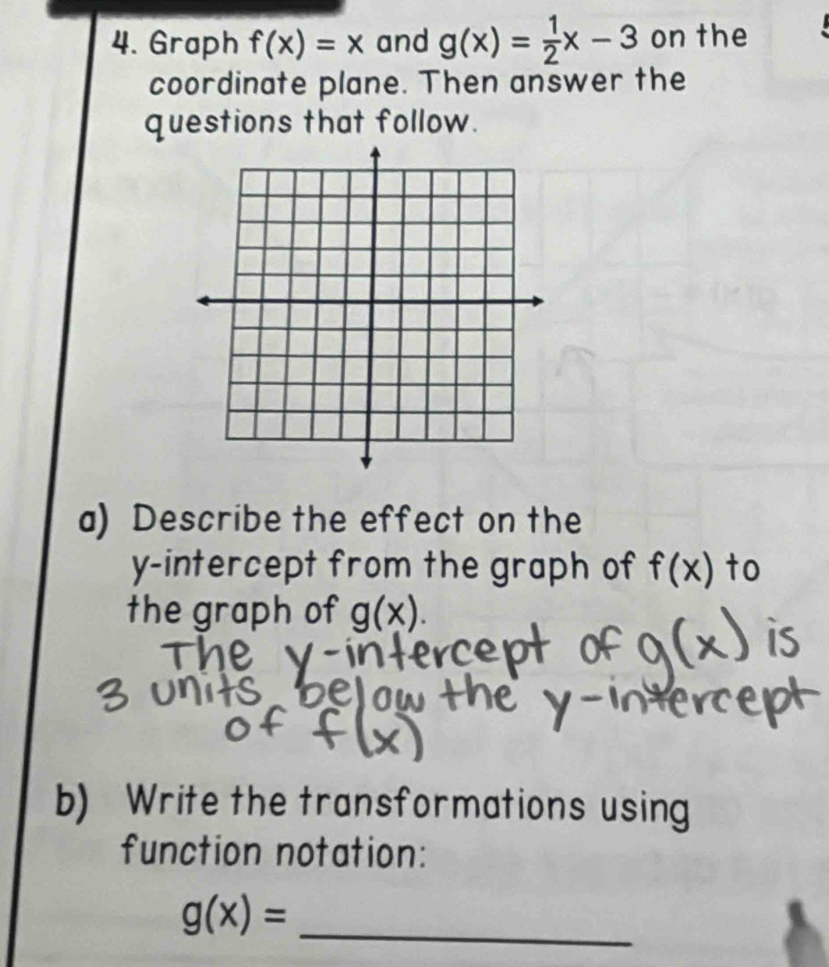 Graph f(x)=x and g(x)= 1/2 x-3 on the 
coordinate plane. Then answer the 
questions that follow. 
a) Describe the effect on the 
y-intercept from the graph of f(x) to 
the graph of g(x). 
b) Write the transformations using 
function notation:
g(x)=
_