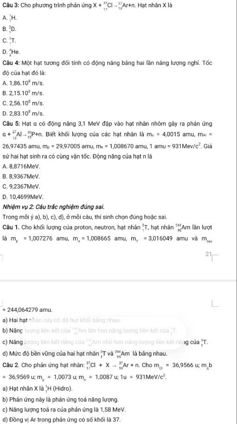 Cho phương trình phản ingX+_(17)^(37)Clto _(18)^(37)Ar+n.. Hạt nhân X là
A. ]H.
B. ²D.
C. T.
D. He.
Câu 4: Một hạt tương đối tính có động năng bằng hai lần năng lượng nghỉ. Tốc
độ của hạt đó là:
A. 1,86.10^8m/s.
B. 2,15.10^8m/s
C. 2,56.10^8m/s.
D. 2,83.10^8m/s.
Câu 5: Hạt α có động năng 3,1 MeV đập vào hạt nhân nhôm gây ra phán ứng
a+_(13)^(27)Alto _(15)^(30)P+n 1. Biết khối lượng của các hạt nhân là m_a=4,0015 amu, m_AI=
26,97435 amu, m_p=29,97005amu,m_n=1,008670 amu,1amu=931Mev/c^2. Giá
sứ hai hạt sinh ra có cùng vận tốc. Động năng của hạt n là
A. 8,8716MeV.
B. 8,9367MeV.
C. 9,2367MeV.
D. 10,4699MeV.
Nhiệm vụ 2: Câu trắc nghiệm đúng sai.
Trong mỗi ý a), b), c), d), ở mỗi câu, thí sinh chọn đúng hoặc sai.
Câu 1. Cho khối lượng của proton, neutron, hạt nhân _1^(3T , hạt nhân _(95)^(244)Am lần lượt
là m_p)=1,007276 amu, m_n=1,008665amu, m_T=3,016049 amu và m_Am
21
=244,064279 amu.
a) Hai hạt nhân này có độ hụt khối bằng nhau.
b) Năng lượng liên kết của ***Am lớn họn lãng lượng liên kết của   T
c) Năng lương liên kết riêng của ***Am nhỏ hơn năng lượng liên kết riêng của _1^(3T.
) Mức độ bền vững của hai hạt nhân T V a^244)_95Am là bằng nhau.
Câu 2. Cho phản ứng hạt nhân: _(17)^(37)Cl+Xto _(19)^(37)Ar+n. Cho m_cl=36,9566 u; m_Ab
=36,9569 u; m_x=1,0073 u; m_n=1,0087 u; 1u=931MeV/c^2.
a) Hạt nhân X là |H (Hidro).
b) Phản ứng này là phản ứng toả năng lượng.
c) Năng lượng toả ra của phản ứng là 1,58 MeV.
d) Đồng vị Ar trong phản ứng có số khối là 37.