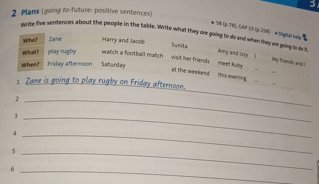 3
2 Plans (going to-future: positive sentences)
SB (p. 78), GAP 15 (p.258) ▶Digital help
Write five sentences about the people in the table. Write what they are going to do and when they are going to do it
Who? Zane Harry and Jacob
Sunita Amy and Izzy l My friends and I
What? play rugby watch a football match visit her friends meet Ruby
When? Friday afternoon Saturday
.
at the weekend this evening
1 Zane is going to play rugby on Friday afternoon.
,,
_2
_
_3
_4
_5
_6