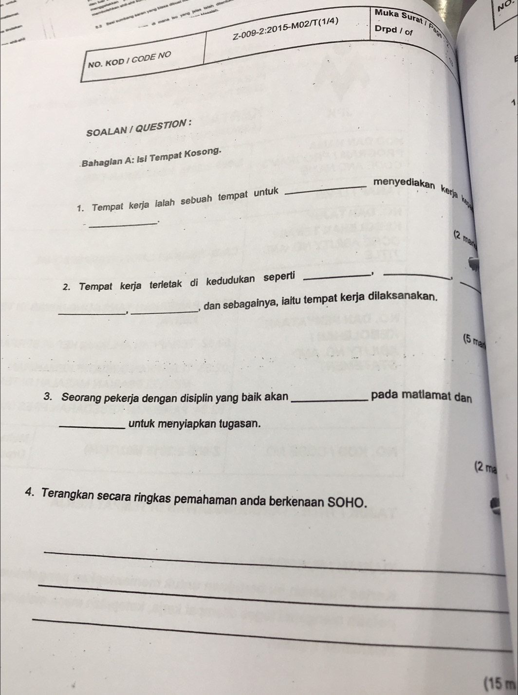 di mana lsu yong jelas telah d 
3.2 Seal sumbang saren yang biasa dibua 
NO. 
Muka Surat / Pa 
Z-009-2:2015-M02/T(1/4) 
Drpd / of 
NO. KOD / CODE NO 
1 
SOALAN / QUESTION : 
.Bahagian A: Isi Tempat Kosong. 
_ menyediakan kerja k 
1. Tempat kerja ialah sebuah tempat untuk 
_. 
(2 mar 
2. Tempat kerja terletak di kedudukan seperti_ 
_ 
_ 
_1_ 
, dan sebagainya, iaitu tempat kerja dilaksanakan. 
(5 ma 
3. Seorang pekerja dengan disiplin yang baik akan _pada matlamat dan 
_untuk menyiapkan tugasan. 
(2 ma 
4. Terangkan secara ringkas pemahaman anda berkenaan SOHO. 
_ 
_ 
_ 
(15 m