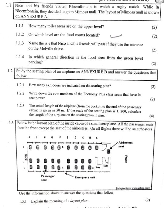 1.1 Nico and his friends visited Bloemfontein to watch a rugby match. While in 
Bloemfontein, they decided to go to Mimosa mall. The layout of Mimosa mall is shown 
on ANNEXURE A. 
1.1.1 How many toilet areas are on the upper level? (2) 
1.1.2 On which level are the food courts located? 
(2) 
1.1.3 Name the isle that Nico and his friends will pass if they use the entrance 
on the Melville drive. (2) 
1.1.4 In which general direction is the food area from the green level 
parking? 
(2) 
1.2 Study the seating plan of an airplane on ANNEXURE B and answer the questions that 
follow. 
1.2.1 How many exit doors are indicated on the seating plan? (2) 
1.2.2 Write down the row numbers of the Economy Plus class seats that have in- 
seat power. (2) 
1.2.3 The actual length of the airplane (from the cockpit to the end of the passenger 
cabin) is given as 50 m. If the scale of the seating plan is 1:200 , calculate 
the length of the airplane on the seating plan in mm. (4) 
1.3 Below is the layout plan of the inside cabin of a small aeroplane. All the passenger seats 
face the front except the seat of the airhostess. On all flights there will be an airhostess. 
Adapted from wae airlink com] 
Use the information above to answer the questions that follow. 
1.3.1 Explain the meaning of a layout plan. (2)