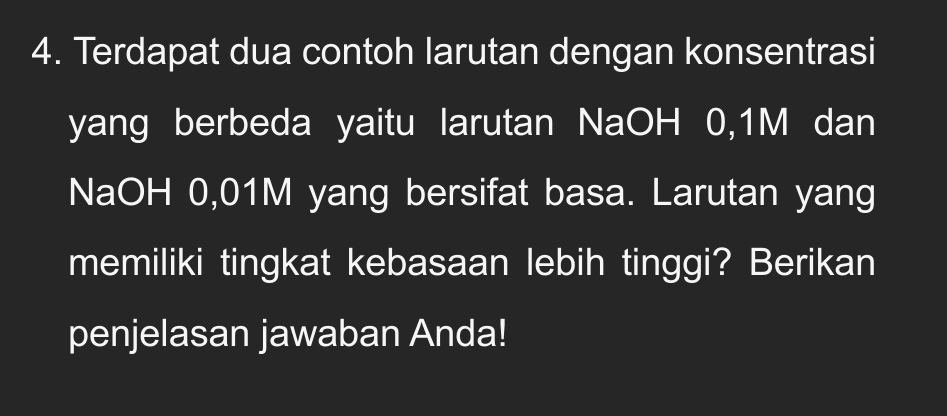 Terdapat dua contoh larutan dengan konsentrasi 
yang berbeda yaitu larutan NaOH 0, 1M dan 
NaOH 0,01M yang bersifat basa. Larutan yang 
memiliki tingkat kebasaan lebih tinggi? Berikan 
penjelasan jawaban Anda!