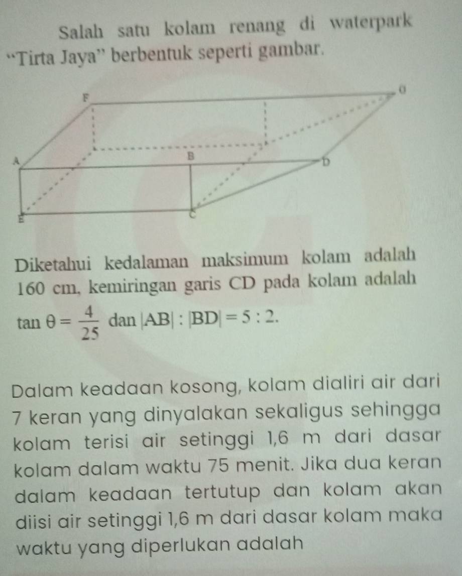 Salah satu kolam renang di waterpark 
“Tirta Jaya” berbentuk seperti gambar. 
Diketahui kedalaman maksimum kolam adalah
160 cm, kemiringan garis CD pada kolam adalah
tan θ = 4/25 dan|AB|:|BD|=5:2. 
Dalam keadaan kosong, kolam dialiri air dari
7 keran yang dinyalakan sekaligus sehingga 
kolam terisi air setinggi 1,6 m dari dasar 
kolam dalam waktu 75 menit. Jika dua keran 
dalam keadaan tertutup dan kolam akan . 
diisi air setinggi 1,6 m dari dasar kolam maka 
waktu yang diperlukan adalah