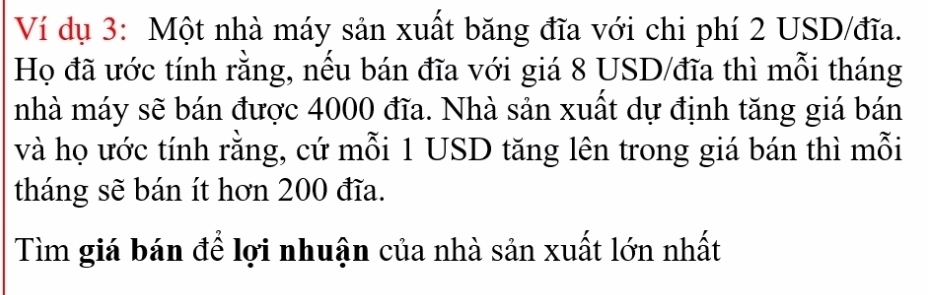 Ví dụ 3: Một nhà máy sản xuất băng đĩa với chi phí 2 USD /đĩa. 
Họ đã ước tính rằng, nếu bán đĩa với giá 8 USD /đĩa thì mỗi tháng 
nhà máy sẽ bán được 4000 đĩa. Nhà sản xuất dự định tăng giá bán 
và họ ước tính rằng, cứ mỗi 1 USD tăng lên trong giá bán thì mỗi 
tháng sẽ bán ít hơn 200 đĩa. 
Tìm giá bán đề lợi nhuận của nhà sản xuất lớn nhất