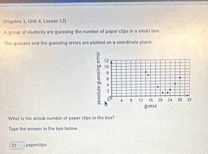 (Algebra 1, Unit 4, Lesson 13) 
A group of students are guessing the number of paper clips in a small box. 
The guesses and the guessing errors are plotted on a coordinate plane.
12
10
8
6
4
2
o 4 B 12 16 20 24 28 32
guess 
What is the actual number of paper clips in the box? 
Type the answer in the box below.
22 paperclips