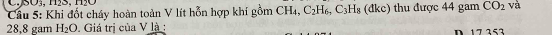 SO3, H2S, H2O
Cầu 5: Khi đốt cháy hoàn toàn V lít hỗn hợp khí gồm CH4, C_2H_6, C_3H_8 (đkc) thu được 44 gam CO_2 và
28,8 gam H_2O. Giá trị của V là : 
D 17 353