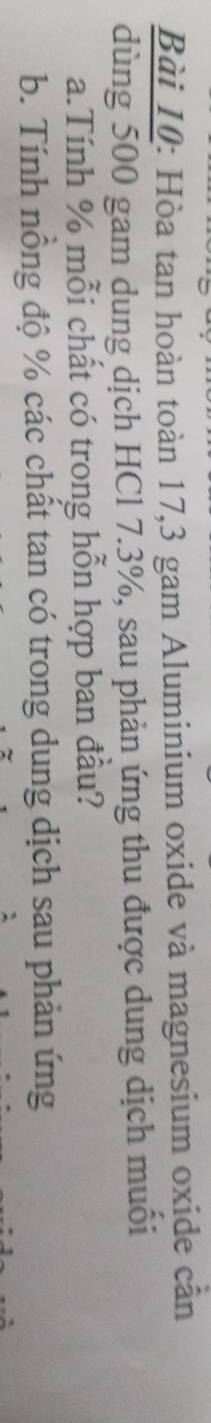 Hòa tan hoàn toàn 17,3 gam Aluminium oxide và magnesium oxide cần 
dùng 500 gam dung dịch HCl 7.3%, sau phản ứng thu được dung dịch muối 
a.Tính % mỗi chất có trong hỗn hợp ban đầu? 
b. Tính nồng độ % các chất tan có trong dung dịch sau phản ứng