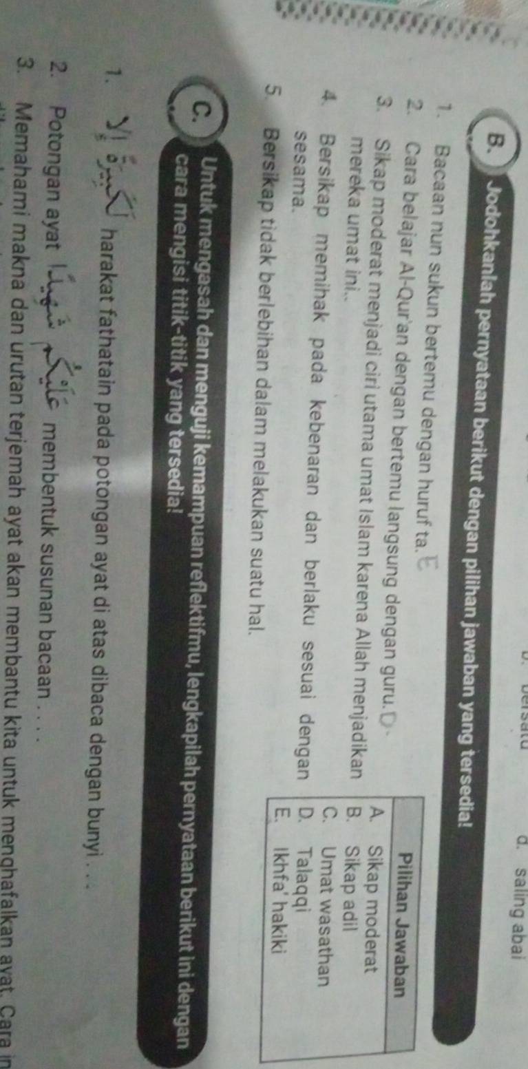 saling abai 
B Jodohkanlah pernyataan berikut dengan pilihan jawaban yang tersedia! 
1. Bacaan nun sukun bertemu dengan huruf ta. 
2. Cara belajar Al-Qur'an dengan bertemu langsung dengan guru.' 
3. Sikap moderat menjadi ciri utama umat Islam karena Allah menjadika 
mereka umat ini.. 
4. Bersikap memihak pada kebenaran dan berlaku sesuai denga 
sesama. 
5. Bersikap tidak berlebihan dalam melakukan suatu hal. 
C. Untuk mengasah dan menguji kemampuan reflektifmu, lengkapilah pernyataan berikut ini dengan 
cara mengisi titik-titik yang tersedia! 
1. harakat fathatain pada potongan ayat di atas dibaca dengan bunyi . ... 
2. Potongan ayat membentuk susunan bacaan . . . . 
3. Memahami makna dan urutan terjemah ayat akan membantu kita untuk menghafalkan avat. Cara in