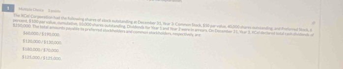 Mltiple Chaice 3 points
The XCel Corporation had the following shares of stock outstanding at December 31, Year 3 : Common Stock, $50 par value, 40,000 shares outstanding; and Preferred Stock, 6
$250,000. The total amounts payable to preferred stockholders and common stockholders, respectively, are: percent, $100 par value, cumulative, 10,000 shares outstanding. Dividends for Year 1 and Year 2 were in arrears. On December 3 1, Year 3, XCel declared total cash dividends of
$60,000 / $190,000.
$120,000 / $130,000.
$180,000 / $70,000.
$125,000 / $125,000