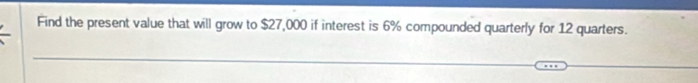 Find the present value that will grow to $27,000 if interest is 6% compounded quarterly for 12 quarters.