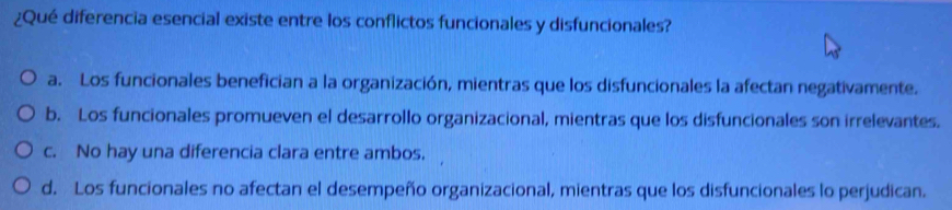 ¿Qué diferencia esencial existe entre los conflictos funcionales y disfuncionales?
a. Los funcionales benefician a la organización, mientras que los disfuncionales la afectan negativamente.
b. Los funcionales promueven el desarrollo organizacional, mientras que los disfuncionales son irrelevantes.
c. No hay una diferencia clara entre ambos.
d. Los funcionales no afectan el desempeño organizacional, mientras que los disfuncionales lo perjudican.