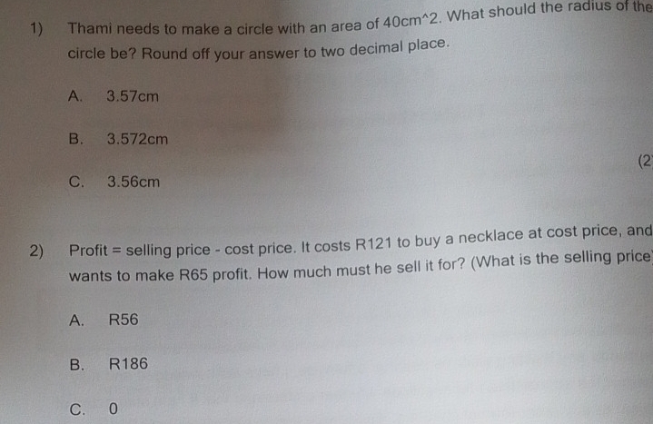 Thami needs to make a circle with an area of 40cm^(wedge)2. What should the radius of the
circle be? Round off your answer to two decimal place.
A. 3.57cm
B. 3.572cm
(2
C. 3.56cm
2) Profit = selling price - cost price. It costs R121 to buy a necklace at cost price, and
wants to make R65 profit. How much must he sell it for? (What is the selling price
A. R56
B. R186
C. 0