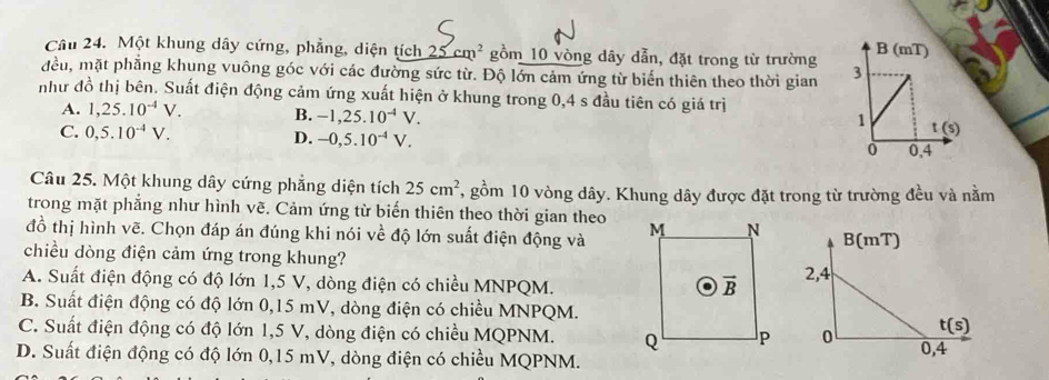 Một khung dây cứng, phẳng, diện tích 125cm^2 gồm 10 vòng dây dẫn, đặt trong từ trường
đều, mặt phẳng khung vuông góc với các đường sức từ. Độ lớn cảm ứng từ biến thiên theo thời gian 
như đồ thị bên. Suất điện động cảm ứng xuất hiện ở khung trong 0,4 s đầu tiên có giá trị
A. 1,25.10^(-4)V. B. -1,25.10^(-4)V.
C. 0,5.10^(-4)V. D. -0,5.10^(-4)V.
Câu 25. Một khung dây cứng phăng diện tích 25cm^2 , gồm 10 vòng dây. Khung dây được đặt trong từ trường đều và nằm
trong mặt phẳng như hình vẽ. Cảm ứng từ biến thiên theo thời gian theo
đồ thị hình vẽ. Chọn đáp án đúng khi nói về độ lớn suất điện động và 
chiều dòng điện cảm ứng trong khung?
A. Suất điện động có độ lớn 1,5 V, dòng điện có chiều MNPQM.
B. Suất điện động có độ lớn 0,15 mV, dòng điện có chiều MNPQM.
C. Suất điện động có độ lớn 1,5 V, dòng điện có chiều MQPNM.
D. Suất điện động có độ lớn 0,15 mV, dòng điện có chiều MQPNM.