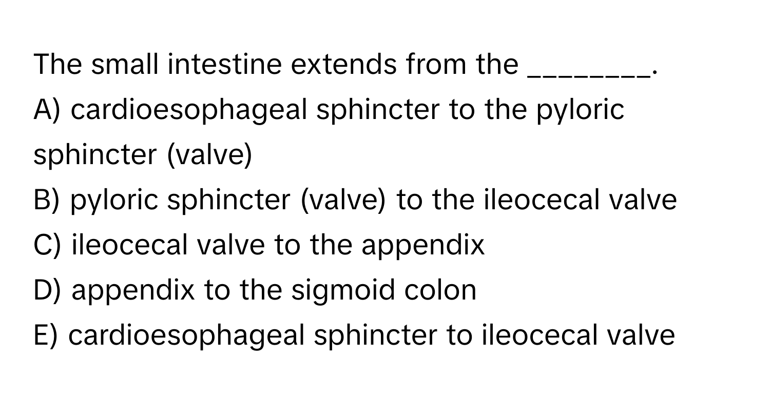 The small intestine extends from the ________.

A) cardioesophageal sphincter to the pyloric sphincter (valve) 
B) pyloric sphincter (valve) to the ileocecal valve
C) ileocecal valve to the appendix
D) appendix to the sigmoid colon
E) cardioesophageal sphincter to ileocecal valve