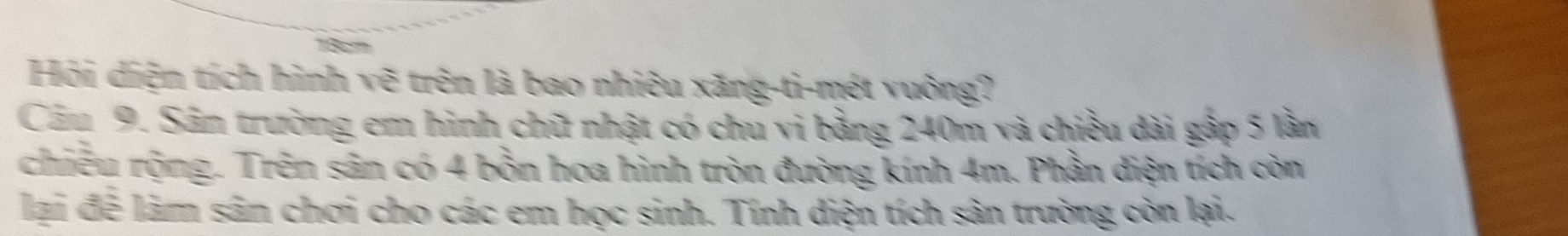 13cm
Hội diện tích hình vẽ trên là bao nhiêu xăng-ti-mét vuông? 
Câu 9. Sân trường em hình chữ nhật có chu vi bằng 240m và chiều dài gập 5 lần 
chiều rộng. Trên sân có 4 bồn hoa hình tròn đường kính 4m. Phần diện tích còn 
lại để làm sân chơi cho các em học sinh. Tính diện tích sân trường còn lại.