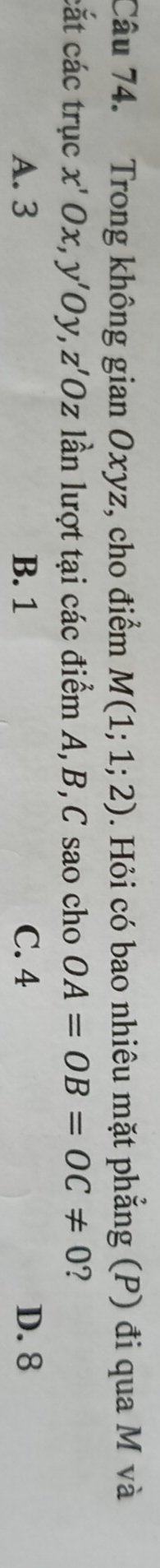 Trong không gia n O xyz, cho điểm M(1;1;2). Hỏi có bao nhiêu mặt phẳng (P) đi qua M và
cắt các trục x'Ox, y'Oy, z'Oz lần lượt tại các điểm A, B, C sao cho OA=OB=OC!= 0 ?
A. 3 B. 1 C. 4 D. 8