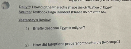 Daily ?: How did the Pharaohs shape the civilization of Egypt? 
Source: Textbook Page Handout (Please do not write on) 
Yesterday's Review 
1) Briefly describe Egypt's religion? 
2) How did Egyptians prepare for the afterlife (two steps)?