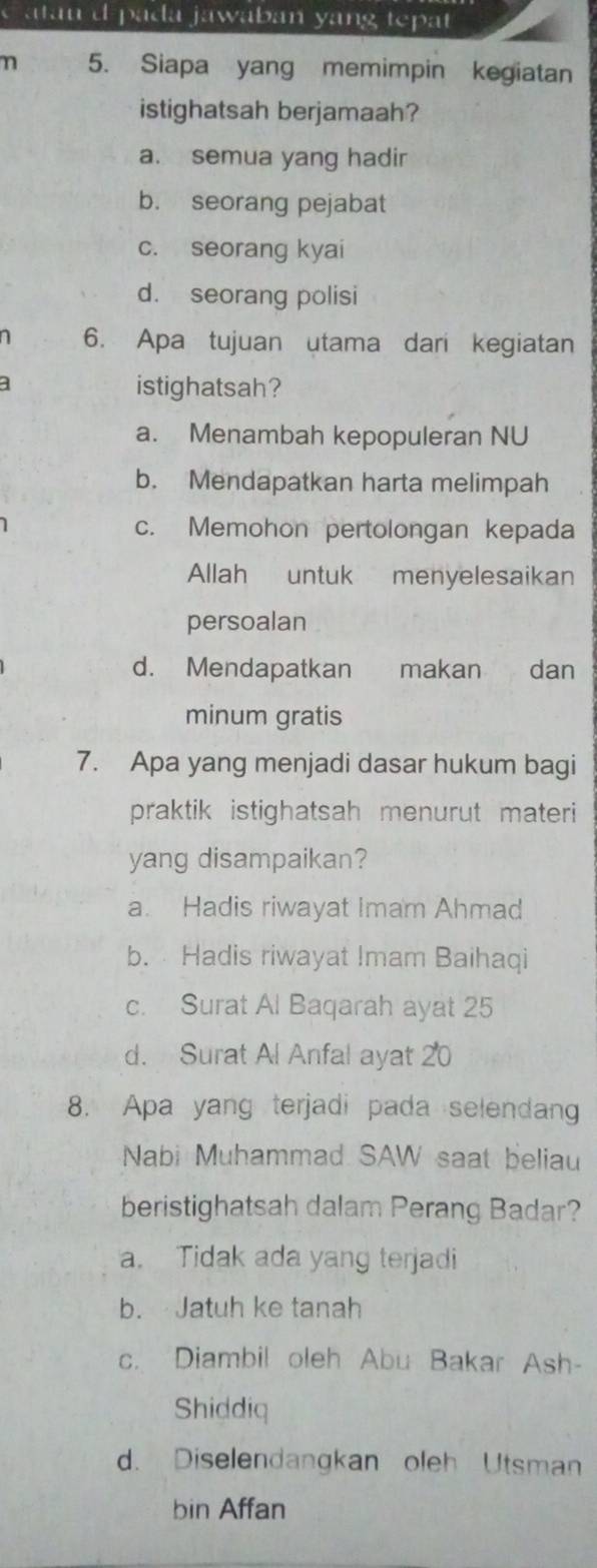 atau d pada jawaban yang tepat 
n 5. Siapa yang memimpin kegiatan
istighatsah berjamaah?
a. semua yang hadir
b. seorang pejabat
c. seorang kyai
d. seorang polisi
6. Apa tujuan utama dari kegiatan
istighatsah?
a. Menambah kepopuleran NU
b. Mendapatkan harta melimpah
c. Memohon pertolongan kepada
Allah untuk menyelesaikan
persoalan
d. Mendapatkan makan dan
minum gratis
7. Apa yang menjadi dasar hukum bagi
praktik istighatsah menurut materi
yang disampaikan?
a. Hadis riwayat Imam Ahmad
b. Hadis riwayat Imam Baihaqi
c. Surat Al Baqarah ayat 25
d. Surat Al Anfal ayat 20
8. Apa yang terjadi pada selendang
Nabi Muhammad SAW saat beliau
beristighatsah dalam Perang Badar?
a. Tidak ada yang terjadi
b. Jatuh ke tanah
c. Diambil oleh Abu Bakar Ash-
Shiddiq
d. Diselendangkan oleh Utsman
bin Affan