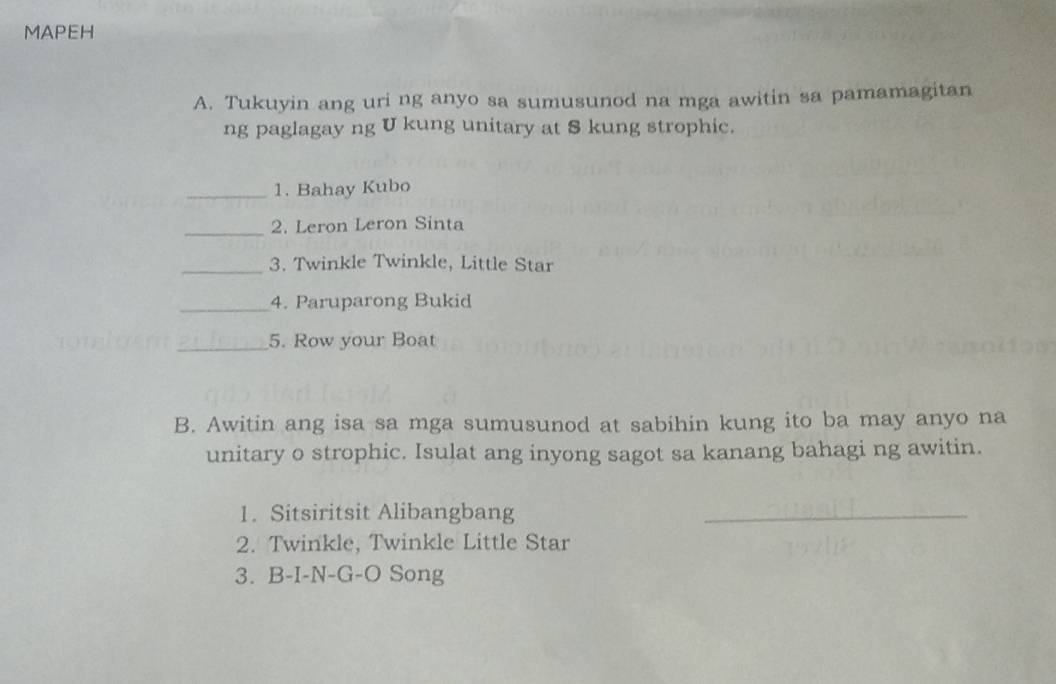 MAPEH 
A. Tukuyin ang uri ng anyo sa sumusunod na mga awitin sa pamamagitan 
ng paglagay ng U kung unitary at S kung strophic. 
_1. Bahay Kubo 
_2. Leron Leron Sinta 
_3. Twinkle Twinkle, Little Star 
_4. Paruparong Bukid 
_5. Row your Boat 
B. Awitin ang isa sa mga sumusunod at sabihin kung ito ba may anyo na 
unitary o strophic. Isulat ang inyong sagot sa kanang bahagi ng awitin. 
1. Sitsiritsit Alibangbang_ 
2. Twinkle, Twinkle Little Star 
3. B-I-N-G-O Song