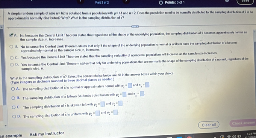 A simple random sample of size n=62 is obtained from a population with mu =44 and sigma =2. Does the population need to be normally distributed for the sampling distribution of x to be
approximately normally distributed? Why? What is the sampling distribution of x?
A. No because the Central Limit Theorem states that regardless of the shape of the underlying population, the sampling distribution of x becomes approximately normal as
the sample size, n, increases.
B. No because the Central Limit Theorem states that only if the shape of the underlying population is normal or uniform does the sampling distribution of x become
approximately normal as the sample size, n, increases.
C. Yes because the Central Limit Theorem states that the sampling variability of nonnormal populations will increase as the sample size increases
D. Yes because the Central Limit Theorem states that only for underlying populations that are normal is the shape of the sampling distribution of x normal, regardless of the
sample size, n.
What is the sampling distribution of x? Select the correct choice below and fill in the answer boxes within your choice.
(Type integers or decimals rounded to three decimal places as needed.)
A. The sampling distribution of x is normal or approximately normal with mu _overline x=□ and sigma _overline x=□. 
B. The sampling distribution of x follows Student's t-distribution with mu _overline x=□ and sigma _x=□
C. The sampling distribution of x is skewed left with mu _x=□ and sigma _x=□
D. The sampling distribution of xis uniform with mu _overline x=□ and sigma _overline x=□. 
Clear all Check answes
an example Ask my instructor
123 PM
12ª 202