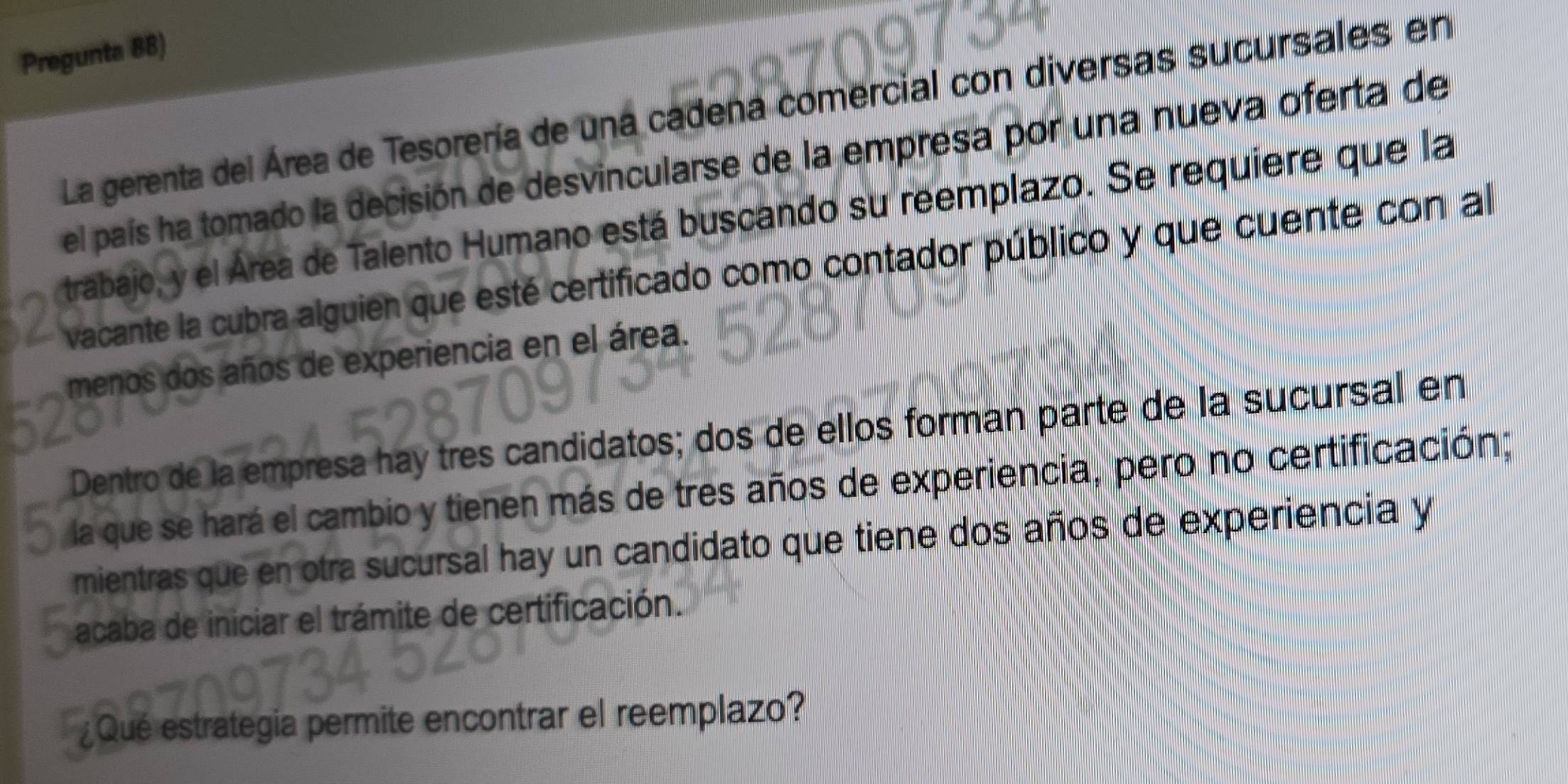 Pregunta 88) 
La gerenta del Área de Tesorería de una cadena comercial con diversas sucursales en 
el país ha tomado la decisión de desvincularse de la empresa por una nueva oferta de 
trabajo, y el Área de Talento Humano está buscando su reemplazo. Se requiere que la 
vacante la cubra alguien que esté certificado como contador público y que cuente con al 
menos dos años de experiencia en el área. 
Dentro de la empresa hay tres candidatos; dos de ellos forman parte de la sucursal en 
la que se hará el cambio y tienen más de tres años de experiencia, pero no certificación; 
mientras que en otra sucursal hay un candidato que tiene dos años de experiencia y 
acaba de iniciar el trámite de certificación. 
¿Qué estrategia permite encontrar el reemplazo?