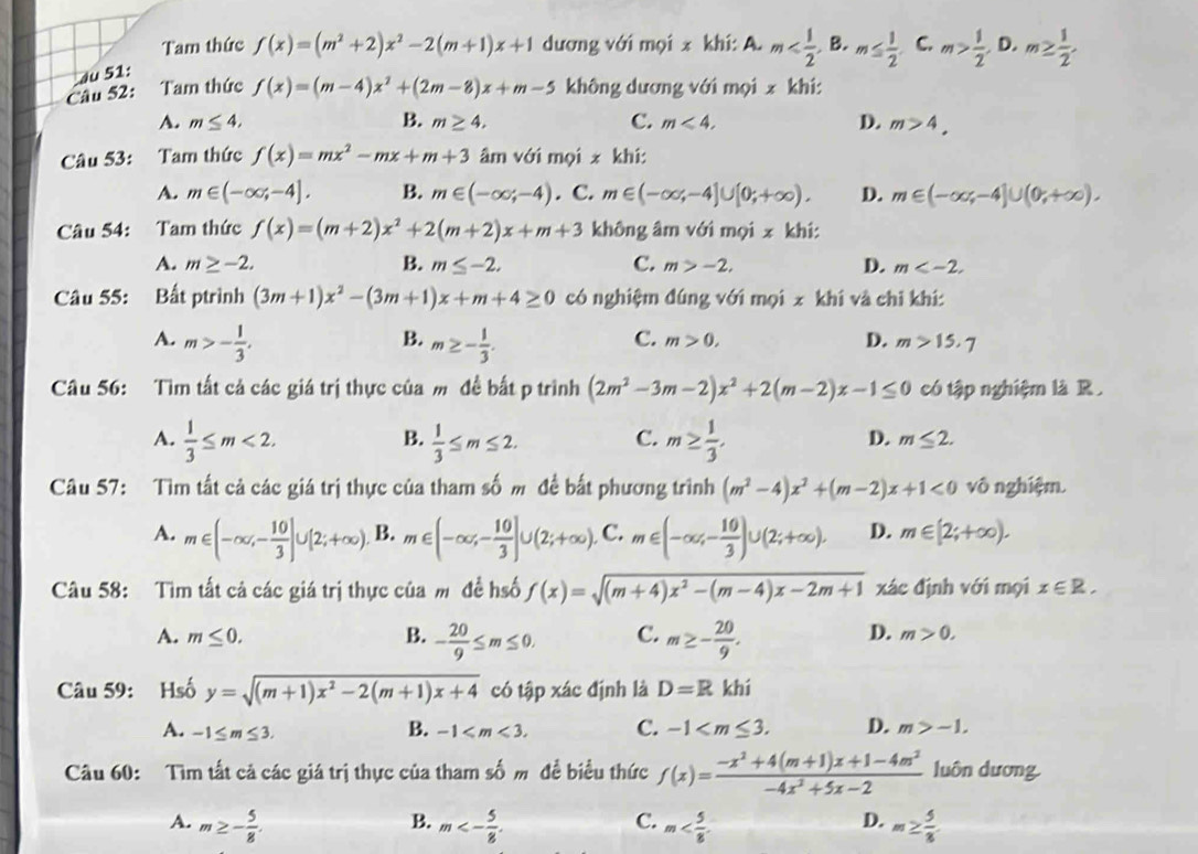 Tam thức f(x)=(m^2+2)x^2-2(m+1)x+1 dương với mọi x khi: A. m C. m> 1/2 . D. m≥  1/2 ,
au 51:
Câu 52: :Tam thức f(x)=(m-4)x^2+(2m-8)x+m-5 không dương với mọi x khí:
A. m≤ 4, B. m≥ 4, C. m<4, D. m>4.
Câu 53: Tam thức f(x)=mx^2-mx+m+3 âm với mọi x khí:
A. m∈ (-∈fty ,-4]. B. m∈ (-∈fty ,-4). C. m∈ (-∈fty ,-4]∪ [0;+∈fty ). D. m∈ (-∈fty ,-4]∪ (0,+∈fty ).
Câu 54: Tam thức f(x)=(m+2)x^2+2(m+2)x+m+3 không âm với mọi x khí:
A. m≥ -2. B. m≤ -2. C. m>-2. D. m
Câu 55: Bất ptrình (3m+1)x^2-(3m+1)x+m+4≥ 0 có nghiệm đúng với mọi x khi và chi khí:
B.
A. m>- 1/3 . m≥ - 1/3 .
C. m>0, D. m>15.7
Câu 56: Tìm tất cả các giá trị thực của m đề bất p trình (2m^2-3m-2)x^2+2(m-2)x-1≤ 0 có tập nghiệm là R .
B.
D.
A.  1/3 ≤ m<2.  1/3 ≤ m≤ 2. C. m≥  1/3 . m≤ 2.
Câu 57: Tìm tất cả các giá trị thực của tham số m để bắt phương trình (m^2-4)x^2+(m-2)x+1<0</tex> vô nghiệm.
A. m∈ (-∈fty ,- 10/3 ]∪ [2;+∈fty ). B. m∈ (-∈fty ,- 10/3 ]∪ (2;+∈fty ). C. m∈ (-∈fty ,- 10/3 )∪ (2;+∈fty ). D. m∈ [2;+∈fty ).
Câu 58: Tìm tất cả các giá trị thực của m đề hố f(x)=sqrt((m+4)x^2-(m-4)x-2m+1) xác định với mọi x∈ R.
A. m≤ 0. B. - 20/9 ≤ m≤ 0. C. m≥ - 20/9 .
D. m>0.
Câu 59: Hsố y=sqrt((m+1)x^2-2(m+1)x+4) có tập xác định là D=R khí
A. -1≤ m≤ 3. B. -1 C. -1 D. m>-1.
Câu 60: Tìm tất cả các giá trị thực của tham số m đề biểu thức f(x)= (-x^2+4(m+1)x+1-4m^2)/-4x^2+5x-2  luôn dương.
B.
C.
D.
A. m≥ - 5/8 . m<- 5/8 . m m≥  5/8 