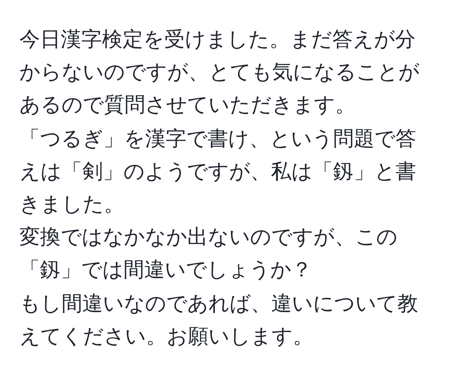 今日漢字検定を受けました。まだ答えが分からないのですが、とても気になることがあるので質問させていただきます。  
「つるぎ」を漢字で書け、という問題で答えは「剣」のようですが、私は「釼」と書きました。  
変換ではなかなか出ないのですが、この「釼」では間違いでしょうか？  
もし間違いなのであれば、違いについて教えてください。お願いします。