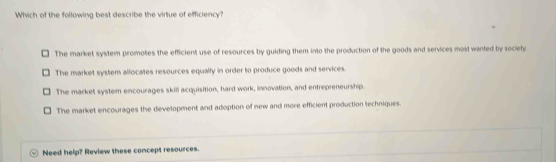 Which of the following best describe the virtue of efficiency?
The market system promotes the efficient use of resources by guiding them into the production of the goods and services most wanted by society.
The market system allocates resources equally in order to produce goods and services.
The market system encourages skill acquisition, hard work, innovation, and entrepreneurship.
The market encourages the development and adoption of new and more efficient production techniques.
Need help? Review these concept resources.