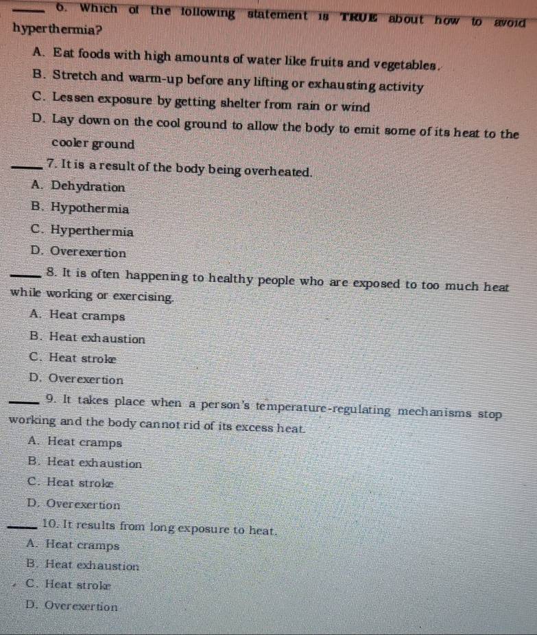 Which of the following statement is TRUE about how to avoid
hyper thermia?
A. Eat foods with high amounts of water like fruits and vegetables.
B. Stretch and warm-up before any lifting or exhausting activity
C. Lessen exposure by getting shelter from rain or wind
D. Lay down on the cool ground to allow the body to emit some of its heat to the
cooler ground
_7. It is a result of the body being overheated.
A. Dehydration
B. Hypothermia
C. Hyperthermia
D. Overexertion
_8. It is often happening to healthy people who are exposed to too much heat
while working or exercising.
A. Heat cramps
B. Heat exhaustion
C. Heat stroke
D. Overexertion
_9. It takes place when a person's temperature-regulating mechanisms stop
working and the body cannot rid of its excess heat.
A. Heat cramps
B. Heat exhaustion
C. Heat stroke
D. Overexertion
_10. It results from long exposure to heat.
A. Heat cramps
B. Heat exhaustion
C. Heat stroke
D. Overexertion