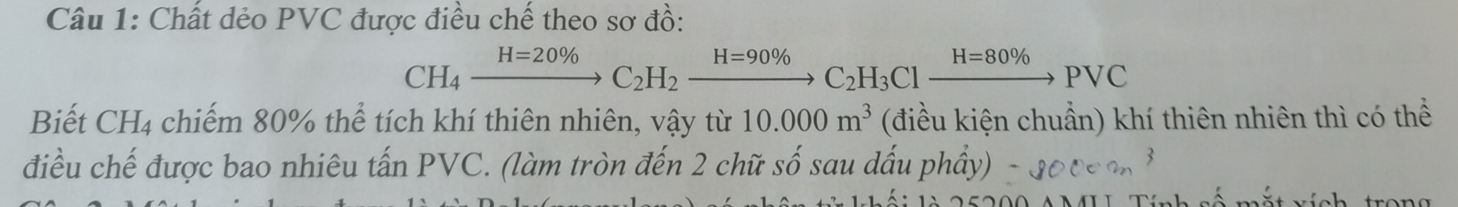 Chất dẻo PVC được điều chế theo sơ đồ:
CH_4xrightarrow H=20% C_2H_2xrightarrow H=90% C_2H_3Clxrightarrow H=80% PVC
Biết CH₄ chiếm 80% thể tích khí thiên nhiên, vậy từ 10.000m^3 (điều kiện chuẩn) khí thiên nhiên thì có thể 
điều chế được bao nhiêu tấn PVC. (làm tròn đến 2 chữ số sau dấu phầy) 
mắt vích trong