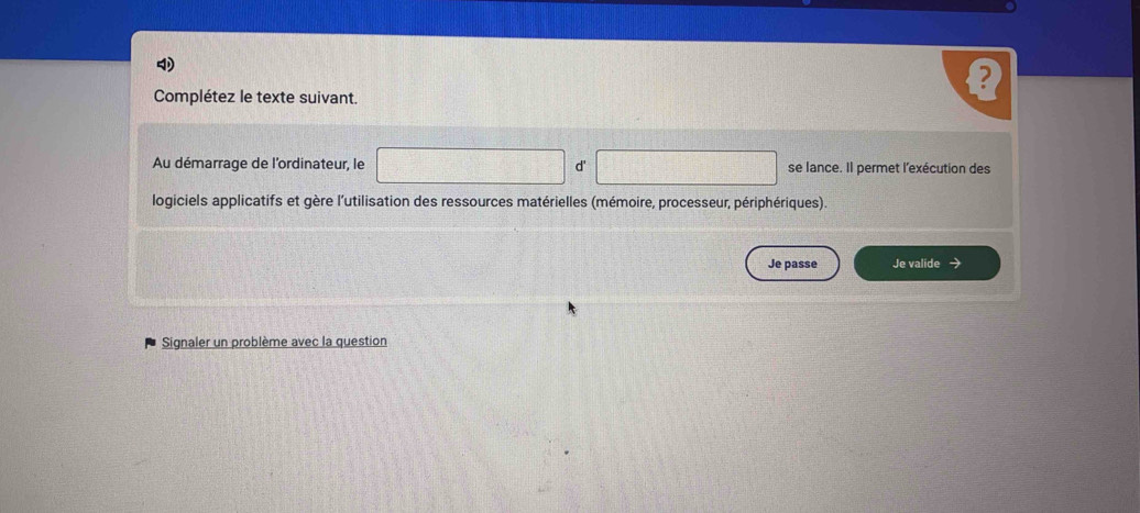 Complétez le texte suivant. 
Au démarrage de l'ordinateur, le d' se lance. Il permet l'exécution des 
logiciels applicatifs et gère l'utilisation des ressources matérielles (mémoire, processeur, périphériques). 
Je passe Je valide 
Signaler un problème avec la question