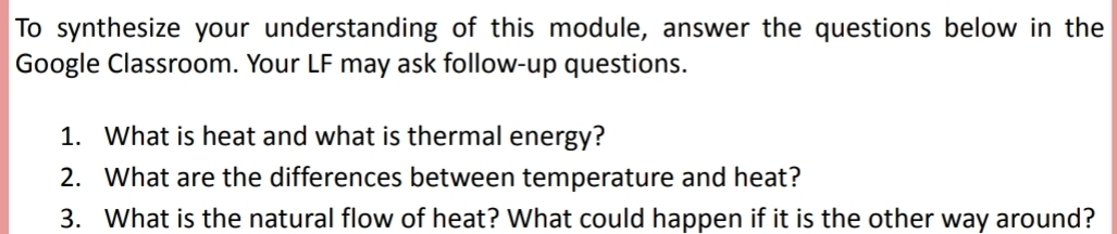 To synthesize your understanding of this module, answer the questions below in the 
Google Classroom. Your LF may ask follow-up questions. 
1. What is heat and what is thermal energy? 
2. What are the differences between temperature and heat? 
3. What is the natural flow of heat? What could happen if it is the other way around?