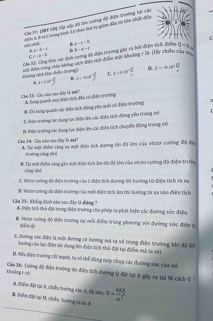 C
Câu 31: (SBT CD) Sắp xếp độ lớn cường độ điện trường tại các
diểm A, B và C trong hình 3.6 theo thứ tự giảm dần từ lớn nhất đến
nhỏ nhất. B. a-c-b
A. a-b-c D. b-a-c
Câu 32: Công thức xác định cường độ điện trường gây ra bởi điện tích điểm Q<0,t_2 C
C. c-a-b
một điểm trong chân không cách điện tích điểm một khoảng r là: (lấy chiều của vét
khoảng cách làm chiều dương):
D.
A. E=9.10^9 Q/r^2  B. E=-9.10^9 Q/r^2  C. E=9.10^9 Q/r  E=-9.10^9 Q/r 
Câu 33: Câu nào sau đây là sai?
A. Xung quanh mọi điện tích đều có điện trường
B. Chỉ xung quanh các điện tích đứng yên mới có điện trường
n
C. Điện trường tác dụng lực điện lên các điện tích đứng yên trong nó

D. Điện trường tác dụng lực điện lên các điện tích chuyển động trong nó
Câu 34: Câu nào sau đây là sai?
A. Tại một điểm càng xa một điện tích dương thì độ lớn của véctơ cường độ điệ
trường càng nhỏ
B. Tại một điểm càng gần một điện tích âm thì độ lớn của véctơ cường độ điện trườn
càng nhỏ
C. Véctơ cường độ điện trường của 1 điện tích dương thì hướng từ điện tích ra xa
D. Véctơ cường độ điện trường của một điện tích âm thì hướng từ xa vào điện tích
Câu 35: Khẳng định nào sau đây là đúng ?
A. Điện tích thử đặt trong điện trường cho phép ta phát hiện các đường sức điện
B. Véctơ cường độ điện trường tại mỗi điểm trùng phương với đường sức điện tại
điểm ấy
C. Đường sức điện là một đường có hướng mà ta vẽ trong điện trường khi đã biết
hướng của lực điện tác dụng lên điện tích thử đặt tại điểm mà ta xét
D. Nếu điện trường rất mạnh, ta có thể dùng máy chụp các đường sức của nó
Câu 36: Cường độ điện trường do điện tích dương Q đặt tại A gây ra tại M cách Q 1
khoảng r có:
A. Điểm đặt tại A, chiều hướng vào A, độ lớn: E= k|Q|/varepsilon r^2 
B. Điểm đặt tại M, chiều hướng ra xa A