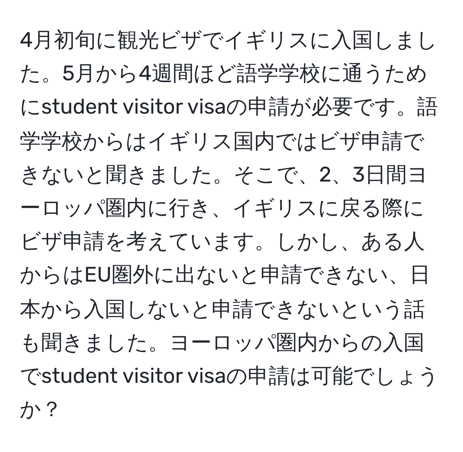 4月初旬に観光ビザでイギリスに入国しました。5月から4週間ほど語学学校に通うためにstudent visitor visaの申請が必要です。語学学校からはイギリス国内ではビザ申請できないと聞きました。そこで、2、3日間ヨーロッパ圏内に行き、イギリスに戻る際にビザ申請を考えています。しかし、ある人からはEU圏外に出ないと申請できない、日本から入国しないと申請できないという話も聞きました。ヨーロッパ圏内からの入国でstudent visitor visaの申請は可能でしょうか？