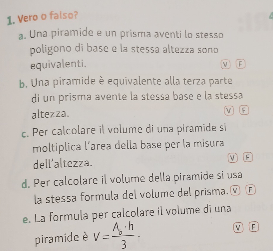 Vero o falso?
a. Una piramide e un prisma aventi lo stesso
poligono di base e la stessa altezza sono
equivalenti. V F
b. Una piramide è equivalente alla terza parte
di un prisma avente la stessa base e la stessa
altezza. M F
c. Per calcolare il volume di una piramide si
moltiplica l’area della base per la misura
dell’altezza. V F
d. Per calcolare il volume della piramide si usa
la stessa formula del volume del prisma.ⓥ Ⓕ
e. La formula per calcolare il volume di una
piramide è V=frac A_b· h3·
V F