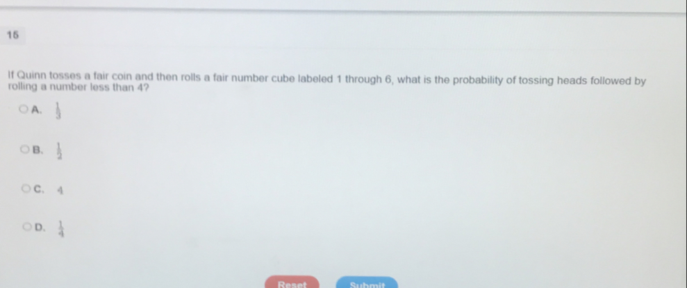 lf Quinn tosses a fair coin and then rolls a fair number cube labeled 1 through 6, what is the probability of tossing heads followed by
rolling a number less than 4?
A.  1/3 
B.  1/2 
C、 q
D.  1/4 
Reset Submit