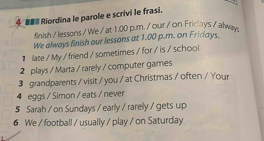 4 ■■ Riordina le parole e scrivi le frasi. 
finish / lessons / We / at 1.00 p.m. / our / on Fridays / always 
We always finish our lessons at 1.00 p.m. on Fridays. 
1 late / My / friend / sometimes / for / is / school 
2 plays / Marta / rarely / computer games 
3 grandparents / visit / you / at Christmas / often / Your 
4 eggs / Simon / eats / never 
5 Sarah / on Sundays / early / rarely / gets up 
6 We / football / usually / play / on Saturday