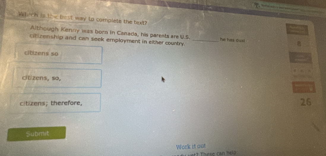 Which is the best way to complete the text?
Although Kenny was born in Canada, his parents are U.S. he has dusi B
citizenship and can seek employment in either country._
citizens so
citizens, so,
citizens; therefore, 26
Submit
Work it out
? These can help