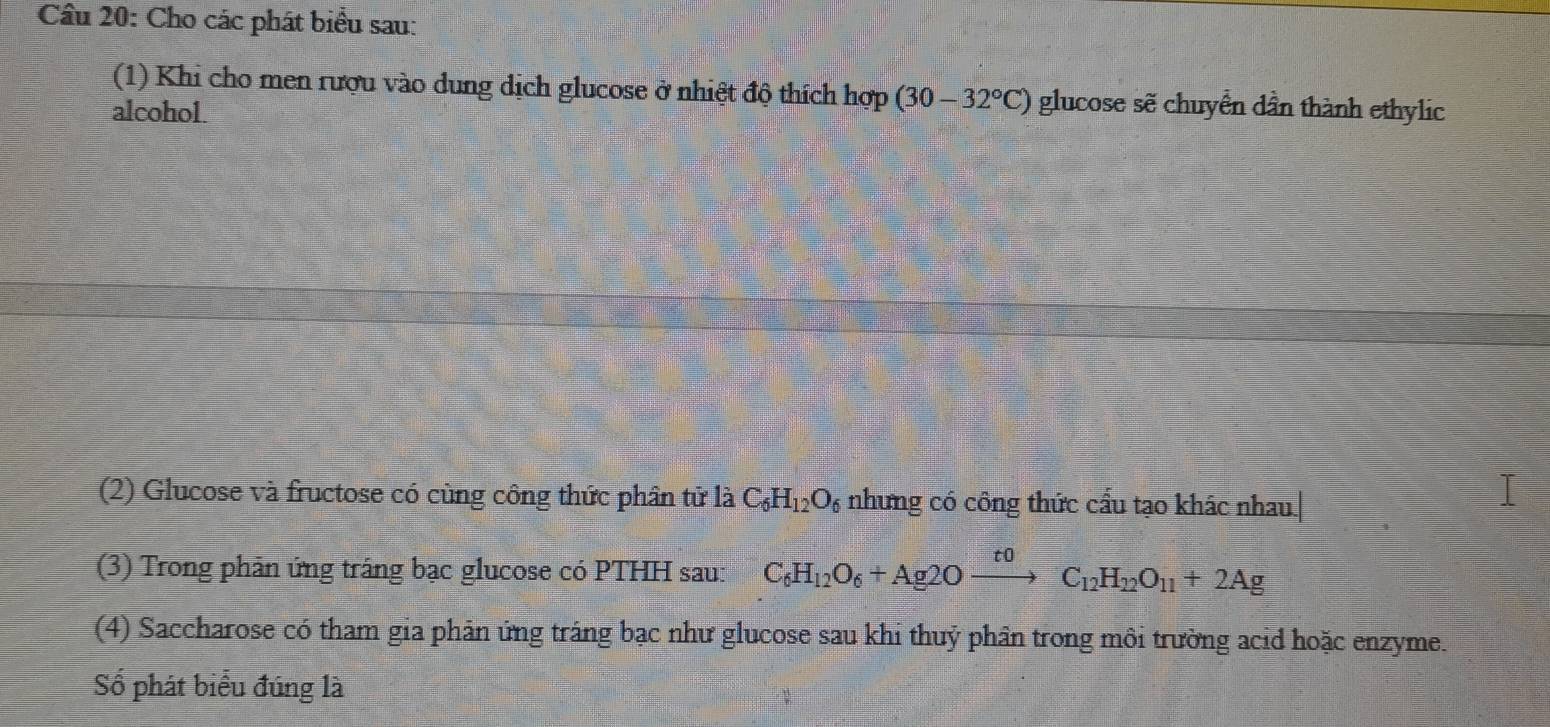 Cho các phát biểu sau: 
(1) Khi cho men rượu vào dung dịch glucose ở nhiệt độ thích hợp (30-32°C) glucose sẽ chuyển dần thành ethylic 
alcohol. 
(2) Glucose và fructose có cùng công thức phân tử là C_6H_12O_6 những có công thức cầu tạo khác nhau.| 
(3) Trong phản ứng tráng bạc glucose có PTHH sau: C_6H_12O_6+Ag2Oxrightarrow t0C_12H_22O_11+2Ag
(4) Saccharose có tham gia phản ứng tráng bạc như glucose sau khi thuỷ phân trong môi trường acid hoặc enzyme. 
Số phát biểu đúng là