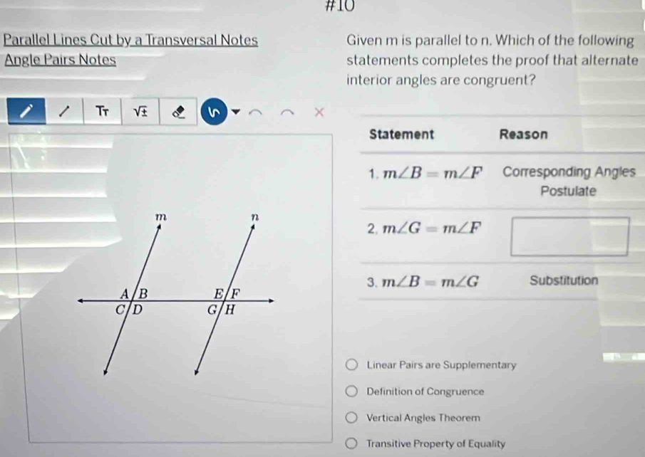 #10
Parallel Lines Cut by a Transversal Notes Given m is parallel to n. Which of the following
Angle Pairs Notes statements completes the proof that alternate
interior angles are congruent?

Tr sqrt(± )
Statement Reason
1. m∠ B=m∠ F Corresponding Angles
Postulate
2. m∠ G=m∠ F
3. m∠ B=m∠ G Substitution
Linear Pairs are Supplementary
Definition of Congruence
Vertical Angles Theorem
Transitive Property of Equality