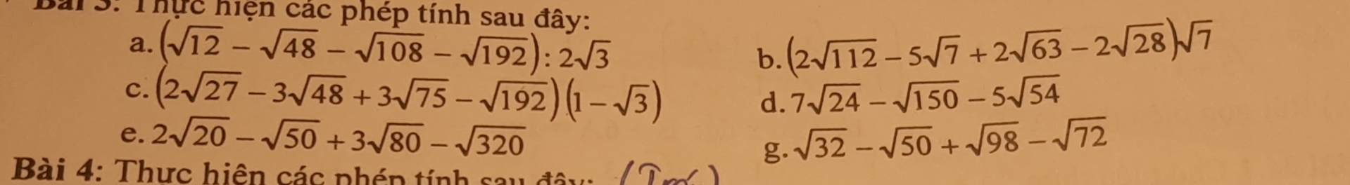 T3: Thực hiện các phép tính sau đây: 
a. (sqrt(12)-sqrt(48)-sqrt(108)-sqrt(192)):2sqrt(3) b. (2sqrt(112)-5sqrt(7)+2sqrt(63)-2sqrt(28))sqrt(7)
C. (2sqrt(27)-3sqrt(48)+3sqrt(75)-sqrt(192))(1-sqrt(3)) 7sqrt(24)-sqrt(150)-5sqrt(54)
d. 
e. 2sqrt(20)-sqrt(50)+3sqrt(80)-sqrt(320) sqrt(32)-sqrt(50)+sqrt(98)-sqrt(72)
g. 
Bài 4: Thưc hiên các phép tính sau