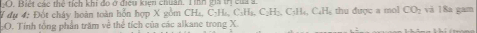 Biết các thể tích khi đo ở điều kiện chuẩn. T ình giả trị của a. 
đí dụ 4: Đốt cháy hoàn toàn hỗn hợp X gồm CH_4, C_2H_6, C_3H_8, C_2H_2, C_3H_4, C_4H_5 thu được a mol CO_2 và 18a gam 
2O. Tính tổng phần trăm về thể tích của các alkane trong X.