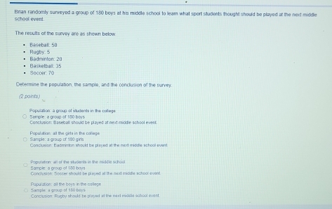 Brian randomly surveyed a group of 180 boys at his middle school to learn what sport students thought should be played at the next middle
school event.
The results of the survey are as shown below
Baseball: 50
Badminton: 20 Rugby: 5
Raskethar 1º
Soccer. 70
Determine the population, the sample, and the conclusion of the survey
(2 points)
Sample: a group of 180 boys Population: a group of students in the coltege
Conclusion: Baseball should be played at next middle school event
Sample: a group of 180 girls Population all the girts in the college
Conclursion: Badminton should be played at the next middle school event
Sample: a group of 180 boys Population: all of the students in the middle school
Conclusion: Soccer should be played at the nexd middle achool event
Sample: a group of 180 boys Population: all the boys in the college
Conclusion: Rugby should be played at the nor middle school event.