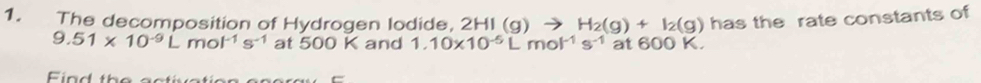 The decomposition of Hydrogen lodide, 2HI (g) H_2(g)+I_2(g) has the rate constants of
9.51* 10^(-9)Lmol^(-1)s^(-1) at 500 K and 1.10* 10^(-5)Lmol^(-1)s^(-1) at 600 K.